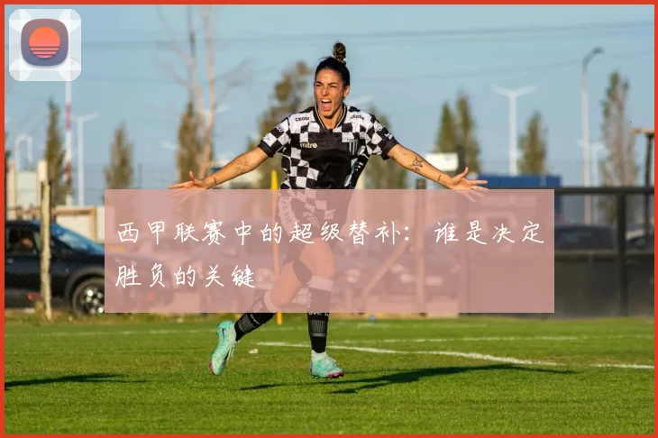 西甲联赛中的超级替补：谁是决定胜负的关键