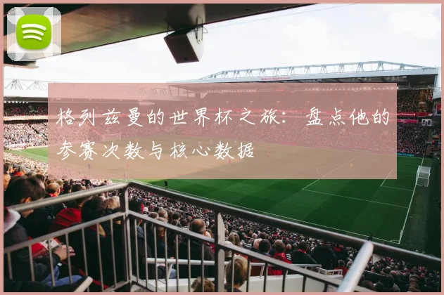 格列兹曼的世界杯之旅：盘点他的参赛次数与核心数据