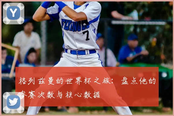 格列兹曼的世界杯之旅：盘点他的参赛次数与核心数据