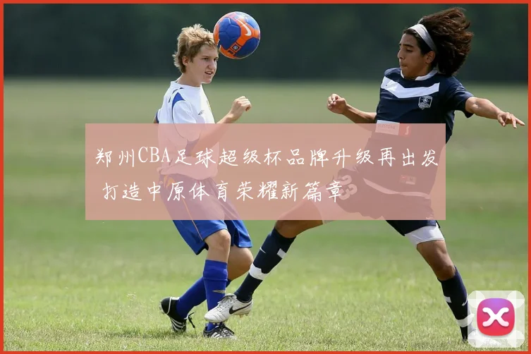 郑州CBA足球超级杯品牌升级再出发 打造中原体育荣耀新篇章