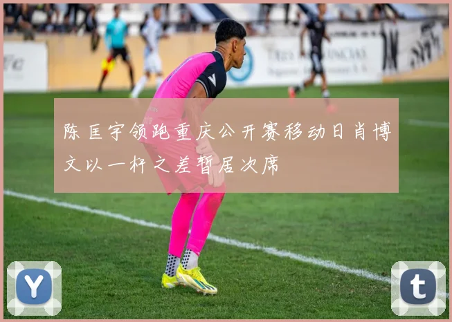 陈匡宇领跑重庆公开赛移动日肖博文以一杆之差暂居次席