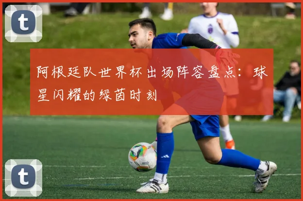 阿根廷队世界杯出场阵容盘点：球星闪耀的绿茵时刻